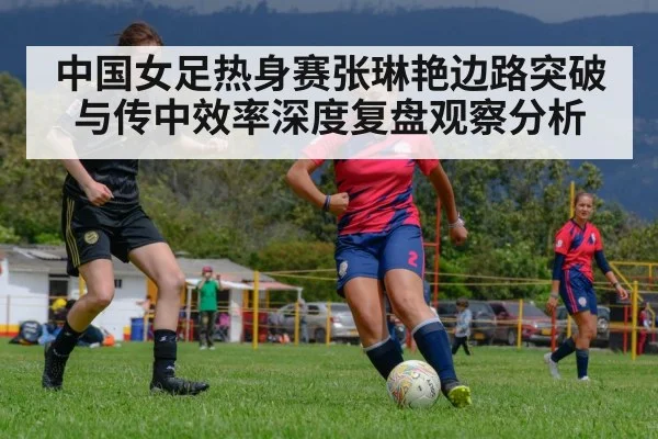 中国女足热身赛张琳艳边路突破与传中效率深度复盘观察分析