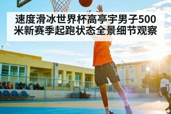 速度滑冰世界杯高亭宇男子500米新赛季起跑状态全景细节观察