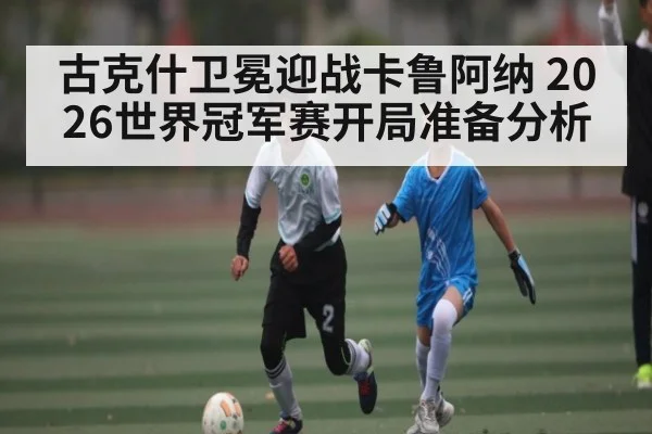 古克什卫冕迎战卡鲁阿纳 2026世界冠军赛开局准备分析